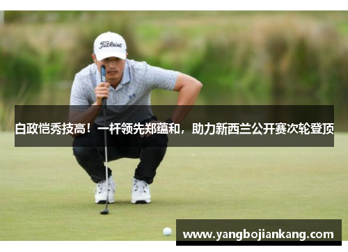 白政恺秀技高！一杆领先郑蕴和，助力新西兰公开赛次轮登顶